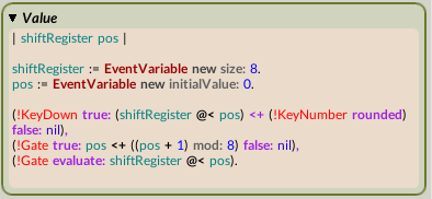 | shiftRegister pos |  shiftRegister := EventVariable new size: 8. pos := EventVariable new initialValue: 0.  (!KeyDown true: (shiftRegister @< pos) <+ (!KeyNumber rounded) false: nil), (!Gate true: pos <+ ((pos + 1) mod: 8) false: nil), (!Gate evaluate: shiftRegister @< pos).